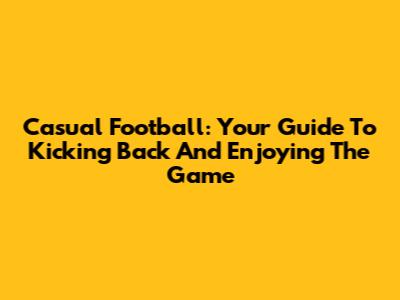Casual Football: Your Guide To Kicking Back And Enjoying The Game