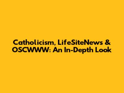 Catholicism, LifeSiteNews & OSCWWW: An In-Depth Look