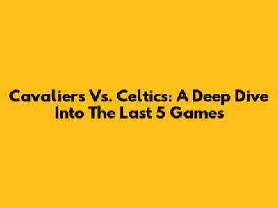 Cavaliers Vs. Celtics: A Deep Dive Into The Last 5 Games