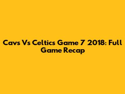 Cavs Vs Celtics Game 7 2018: Full Game Recap