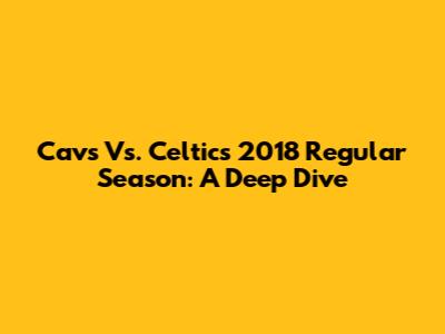 Cavs Vs. Celtics 2018 Regular Season: A Deep Dive