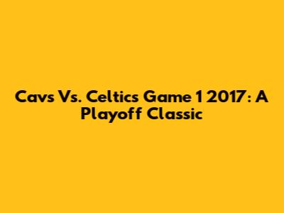 Cavs Vs. Celtics Game 1 2017: A Playoff Classic