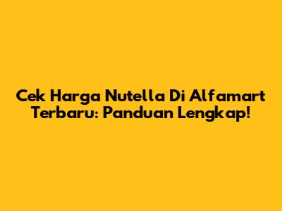 Cek Harga Nutella Di Alfamart Terbaru: Panduan Lengkap!