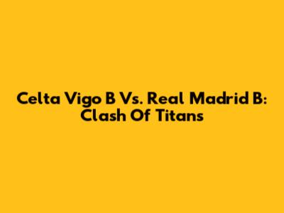 Celta Vigo B Vs. Real Madrid B: Clash Of Titans