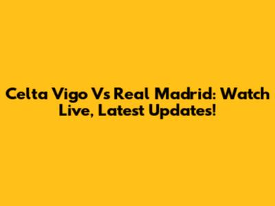 Celta Vigo Vs Real Madrid: Watch Live, Latest Updates!