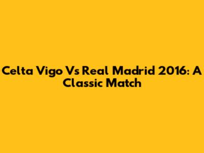 Celta Vigo Vs Real Madrid 2016: A Classic Match