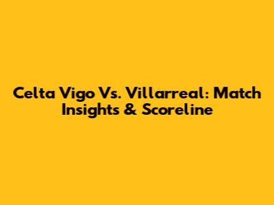Celta Vigo Vs. Villarreal: Match Insights & Scoreline