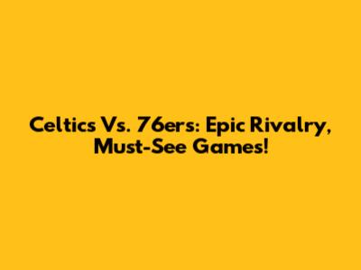 Celtics Vs. 76ers: Epic Rivalry, Must-See Games!