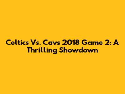 Celtics Vs. Cavs 2018 Game 2: A Thrilling Showdown