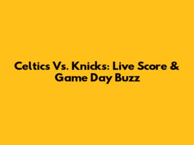 Celtics Vs. Knicks: Live Score & Game Day Buzz