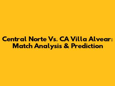 Central Norte Vs. CA Villa Alvear: Match Analysis & Prediction