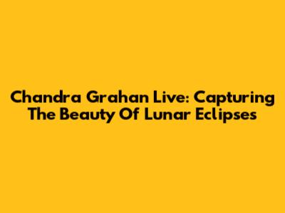 Chandra Grahan Live: Capturing The Beauty Of Lunar Eclipses
