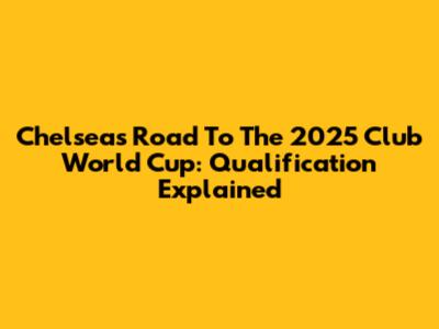 Chelsea's Road To The 2025 Club World Cup: Qualification Explained