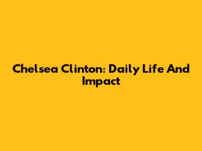 Chelsea Clinton: Daily Life And Impact