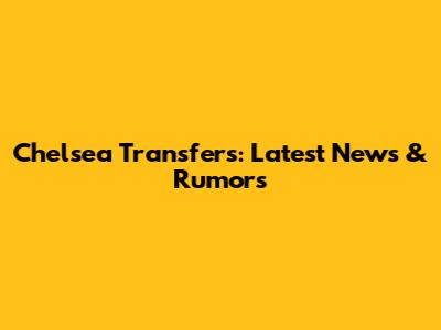 Chelsea Transfers: Latest News & Rumors