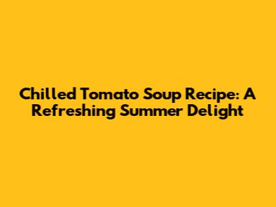 Chilled Tomato Soup Recipe: A Refreshing Summer Delight