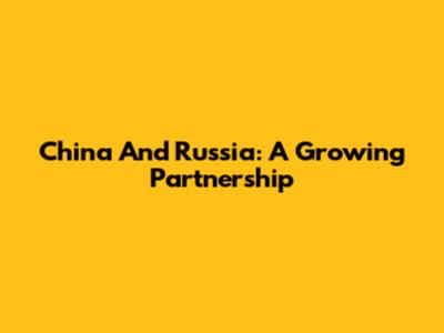 China And Russia: A Growing Partnership