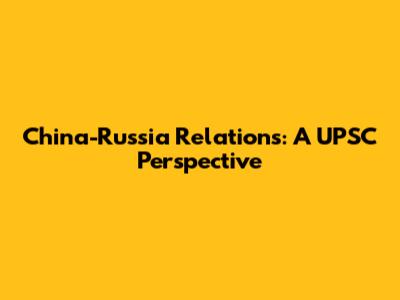 China-Russia Relations: A UPSC Perspective