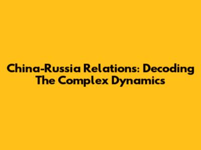 China-Russia Relations: Decoding The Complex Dynamics