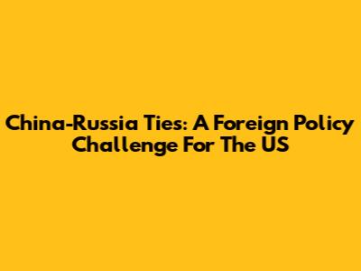 China-Russia Ties: A Foreign Policy Challenge For The US