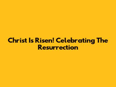 Christ Is Risen! Celebrating The Resurrection