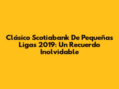 Clásico Scotiabank De Pequeñas Ligas 2019: Un Recuerdo Inolvidable