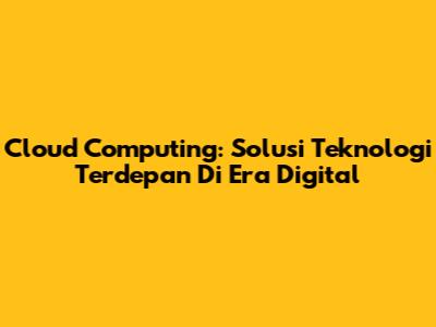 Cloud Computing: Solusi Teknologi Terdepan Di Era Digital