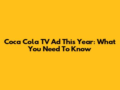 Coca Cola TV Ad This Year: What You Need To Know