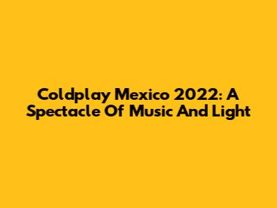 Coldplay Mexico 2022: A Spectacle Of Music And Light