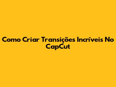 Como Criar Transições Incríveis No CapCut