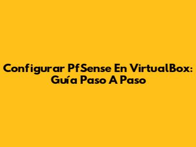 Configurar PfSense En VirtualBox: Guía Paso A Paso