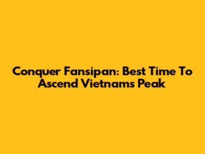 Conquer Fansipan: Best Time To Ascend Vietnam's Peak