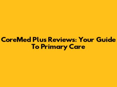 CoreMed Plus Reviews: Your Guide To Primary Care