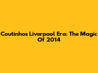 Coutinho's Liverpool Era: The Magic Of 2014