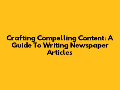 Crafting Compelling Content: A Guide To Writing Newspaper Articles
