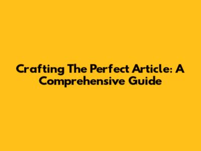 Crafting The Perfect Article: A Comprehensive Guide