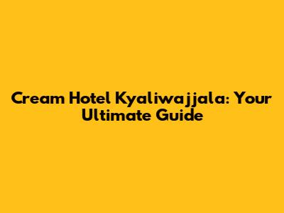 Cream Hotel Kyaliwajjala: Your Ultimate Guide