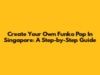 Create Your Own Funko Pop In Singapore: A Step-by-Step Guide