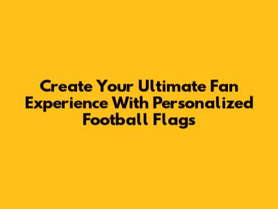 Create Your Ultimate Fan Experience With Personalized Football Flags