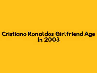 Cristiano Ronaldo's Girlfriend Age In 2003