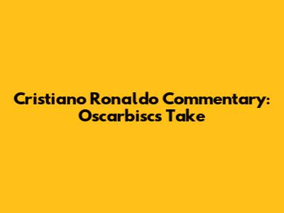 Cristiano Ronaldo Commentary: Oscarbisc's Take
