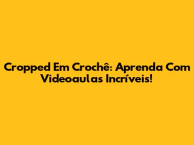 Cropped Em Crochê: Aprenda Com Videoaulas Incríveis!