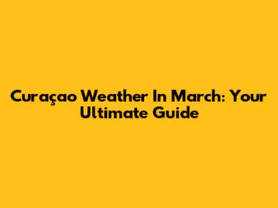 Curaçao Weather In March: Your Ultimate Guide