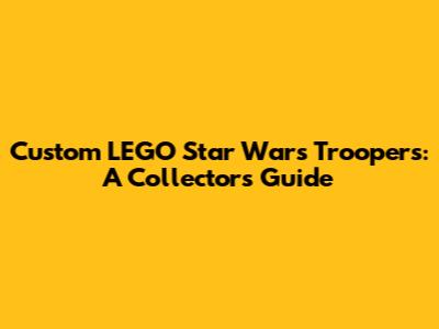 Custom LEGO Star Wars Troopers: A Collector's Guide