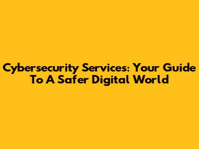 Cybersecurity Services: Your Guide To A Safer Digital World