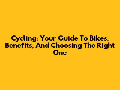 Cycling: Your Guide To Bikes, Benefits, And Choosing The Right One