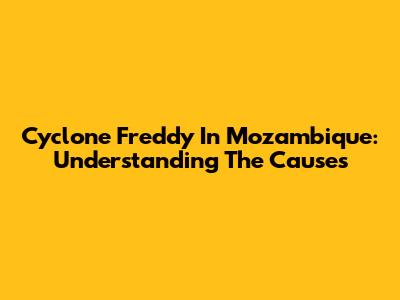 Cyclone Freddy In Mozambique: Understanding The Causes