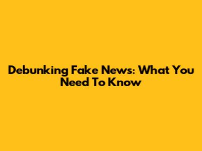 Debunking Fake News: What You Need To Know