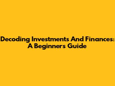 Decoding Investments And Finances: A Beginner's Guide