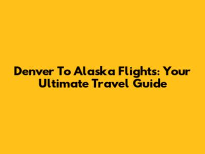 Denver To Alaska Flights: Your Ultimate Travel Guide